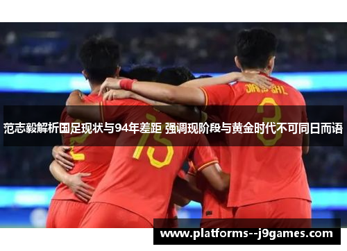 范志毅解析国足现状与94年差距 强调现阶段与黄金时代不可同日而语