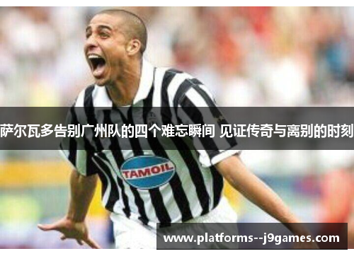 萨尔瓦多告别广州队的四个难忘瞬间 见证传奇与离别的时刻