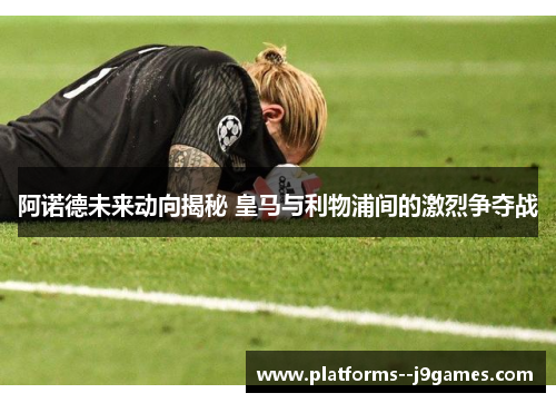 阿诺德未来动向揭秘 皇马与利物浦间的激烈争夺战