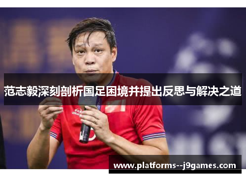 范志毅深刻剖析国足困境并提出反思与解决之道