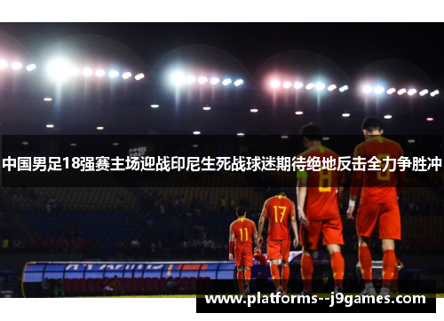 中国男足18强赛主场迎战印尼生死战球迷期待绝地反击全力争胜冲