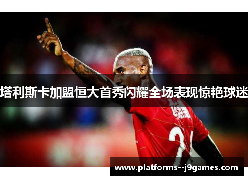 塔利斯卡加盟恒大首秀闪耀全场表现惊艳球迷