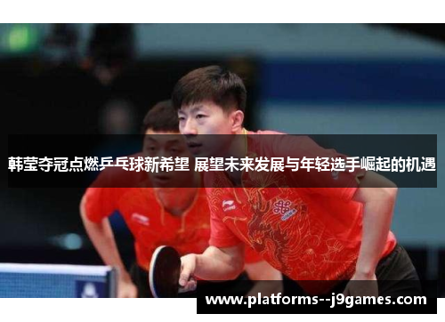 韩莹夺冠点燃乒乓球新希望 展望未来发展与年轻选手崛起的机遇
