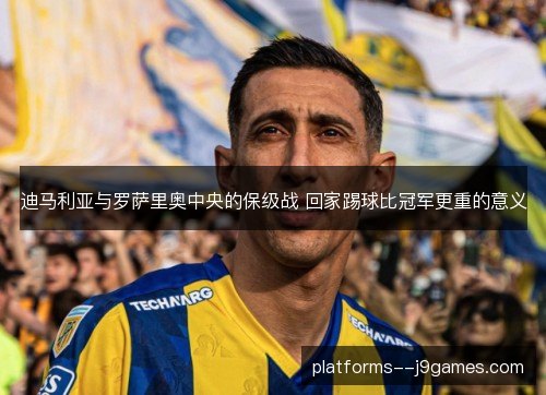 迪马利亚与罗萨里奥中央的保级战 回家踢球比冠军更重的意义 迪马利亚与罗萨里奥中央的保级战 回家踢球比冠军更重的意义